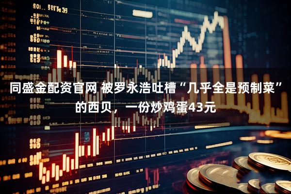 同盛金配资官网 被罗永浩吐槽“几乎全是预制菜”的西贝，一份炒鸡蛋43元