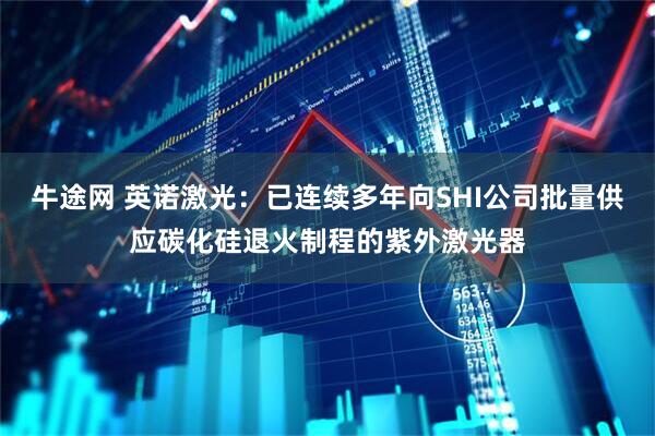 牛途网 英诺激光：已连续多年向SHI公司批量供应碳化硅退火制程的紫外激光器