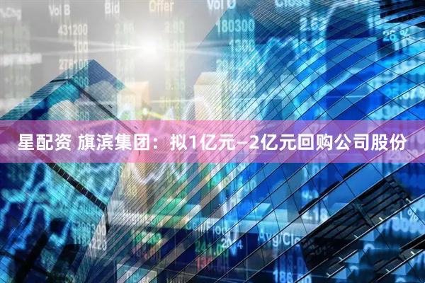 星配资 旗滨集团：拟1亿元—2亿元回购公司股份