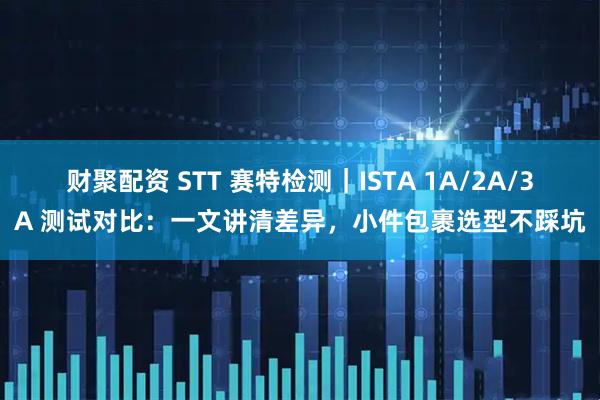 财聚配资 STT 赛特检测｜ISTA 1A/2A/3A 测试对比：一文讲清差异，小件包裹选型不踩坑