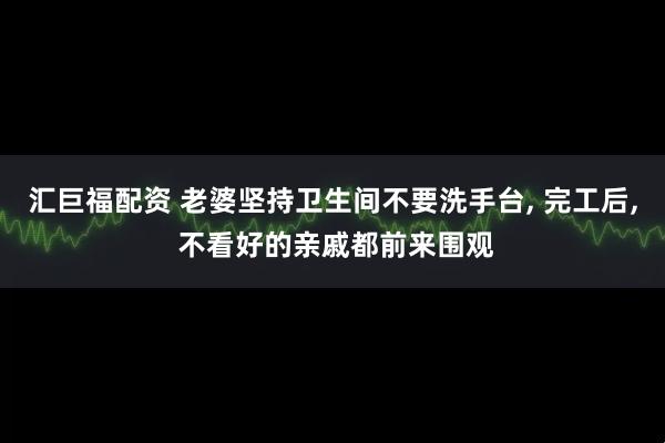 汇巨福配资 老婆坚持卫生间不要洗手台, 完工后, 不看好的亲戚都前来围观