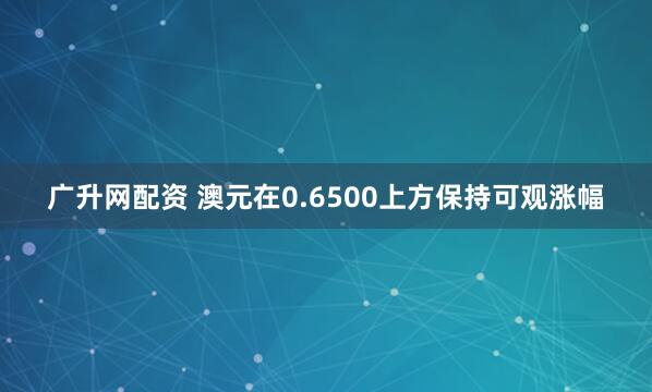 广升网配资 澳元在0.6500上方保持可观涨幅