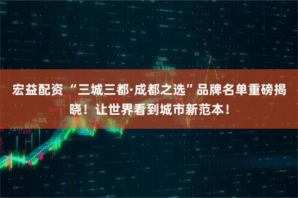 宏益配资 “三城三都·成都之选”品牌名单重磅揭晓！让世界看到城市新范本！