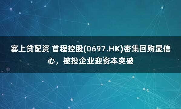 塞上贷配资 首程控股(0697.HK)密集回购显信心，被投企业迎资本突破