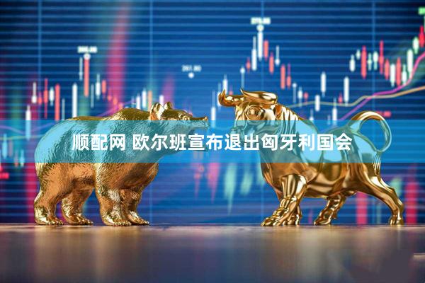 顺配网 欧尔班宣布退出匈牙利国会